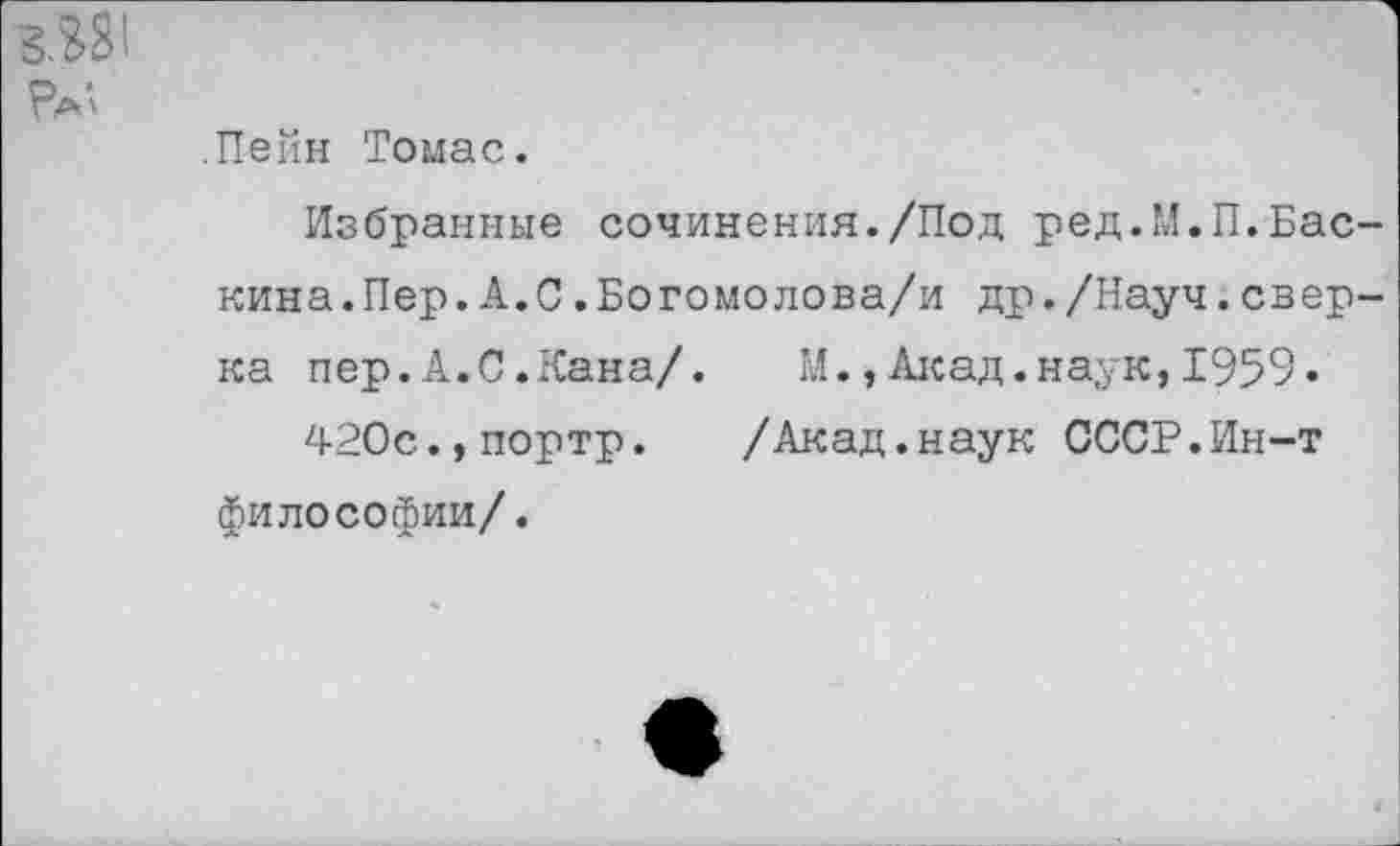 ﻿3.381
.Пейн Томас.
Избранные сочинения./Под ред.М.П.Бас кина.Пер.А.С.Богомолова/и др./Науч.свер ка пер.А.С.Кана/. М.,Акад.наук,1959»
420е.,портр. /Акад.наук СССР.Ин-т философии/.